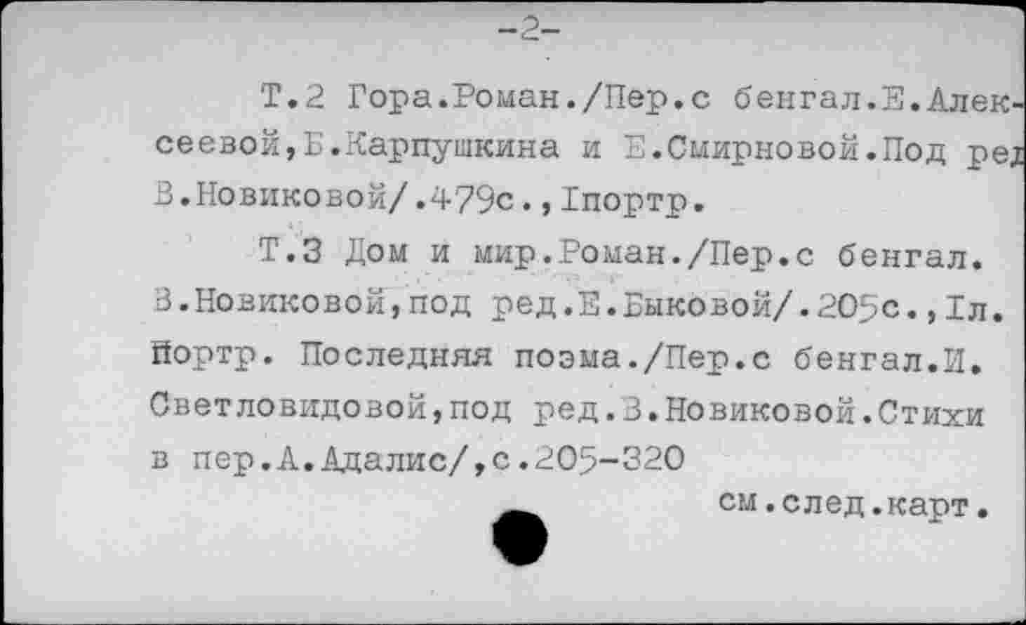 ﻿-2-
Т.2 Гора.Роман./Пер.с бенгал.Е.Алексеевой, Б.Карпушкина и Е.Смирновой.Под ред В.Новиковой/.4?9с.,Тпортр.
Т.З Дом и мир.Роман./Пер.с бенгал. 3.Новиковой,под ред.Е.Быковой/.20>с.,1л. йортр. Последняя поэма./Пер.с бенгал.И. Светловидовой,под ред.В.Новиковой.Стихи в пер.А.Адалис/,с.205~320
см.след.карт.